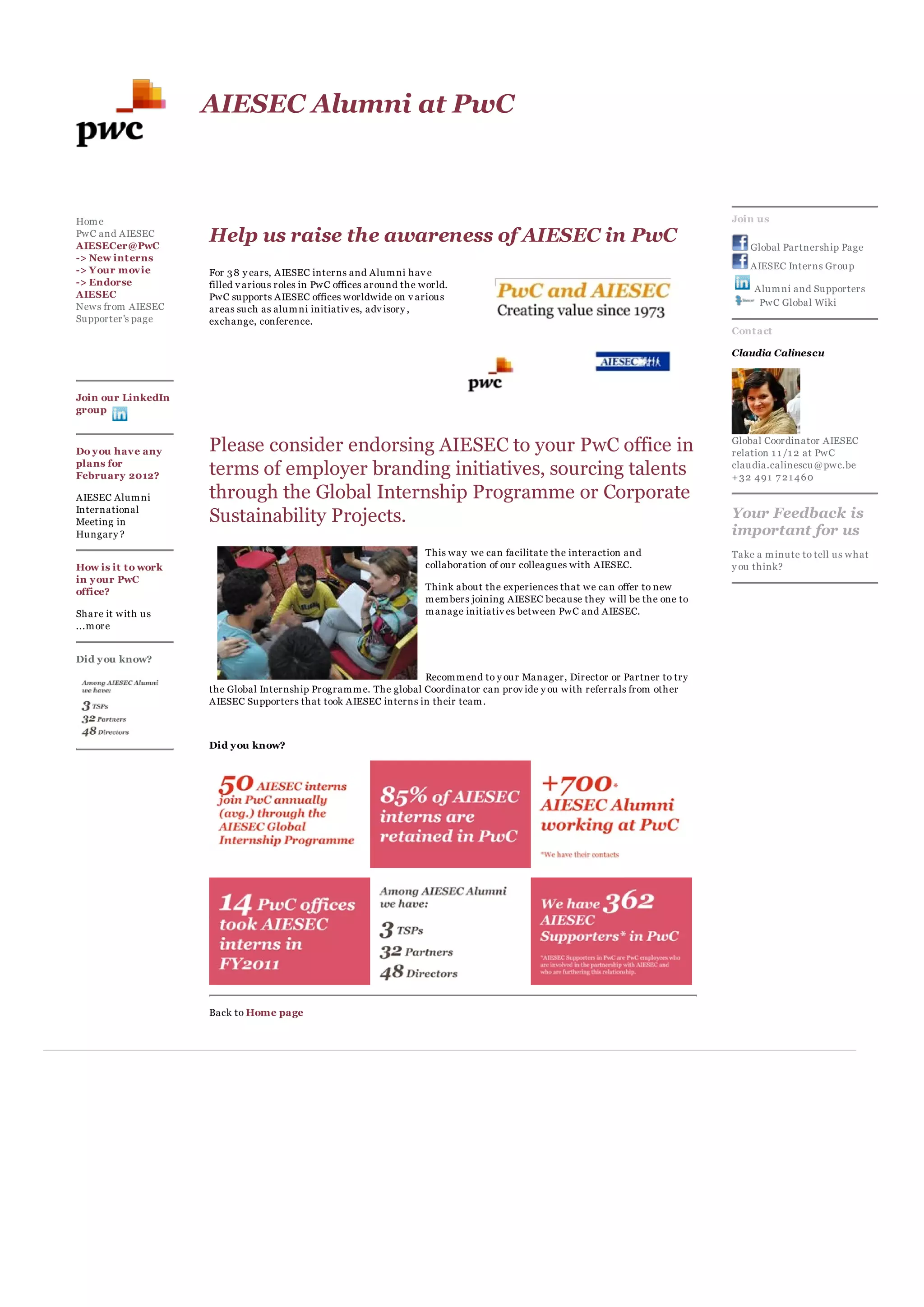 AIESEC Alumni at PwC



Hom e                                                                                                                           Join us
PwC and AIESEC
AIESECer@PwC
                     Help us raise the awareness of AIESEC in PwC                                                                   Global Partnership Page
-> New int erns
-> Y our movie                                                                                                                      AIESEC Interns Group
                     For 3 8 y ears, AIESEC interns and Alum ni hav e
-> Endorse           filled v arious roles in PwC offices around the world.                                                         Alum ni and Supporters
AIESEC               PwC supports AIESEC offices worldwide on v arious
News from AIESEC                                                                                                                     PwC Global Wiki
                     areas such as alum ni initiativ es, adv isory ,
Supporter's page     exchange, conference.
                                                                                                                                Cont act

                                                                                                                                Claudia Calinescu



Join our LinkedIn
group



Do y ou have any     Please consider endorsing AIESEC to your PwC office in                                                     Global Coordinator AIESEC
                                                                                                                                relation 1 1 /1 2 at PwC
plans for
February 2012?       terms of employer branding initiatives, sourcing talents                                                   claudia.calinescu@pwc.be
                                                                                                                                +32 491 7 21 460

AIESEC Alum ni       through the Global Internship Programme or Corporate
International
Meeting in           Sustainability Projects.                                                                                   Your Feedback is
Hungary ?                                                                                                                       important for us
                                                                     This way we can facilitate the interaction and             Take a m inute to tell us what
How is it t o work                                                   collaboration of our colleagues with AIESEC.               y ou think?
in y our PwC
office?                                                              Think about the experiences that we can offer to new
                                                                     m em bers joining AIESEC because they will be the one to
Share it with us                                                     m anage initiativ es between PwC and AIESEC.
...m ore


Did y ou know?
                                                                   Recom m end to y our Manager, Director or Partner to try
                     the Global Internship Program m e. The global Coordinator can prov ide y ou with referrals from other
                     AIESEC Supporters that took AIESEC interns in their team .



                     Did y ou know?




                     Back to Home page
 