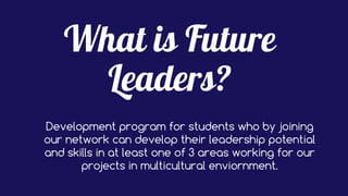 Development program for students who by joining
our network can develop their leadership potential
and skills in at least one of 3 areas working for our
projects in multicultural enviornment.
 