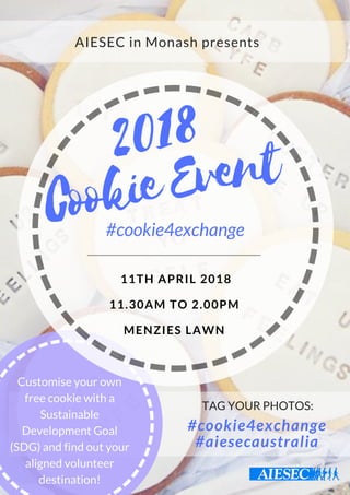 Cookie Event
2018
#cookie4exchange
 11TH APRIL 2018
11.30AM TO 2.00PM
MENZIES LAWN
AIESEC in Monash presents
Customise your own
free cookie with a
Sustainable
Development Goal
(SDG) and find out your
aligned volunteer
destination!
TAG YOUR PHOTOS:
#cookie4exchange
#aiesecaustralia
 