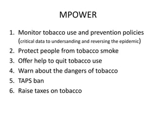 MPOWER
1. Monitor tobacco use and prevention policies
(critical data to undersanding and reversing the epidemic)
2. Protect people from tobacco smoke
3. Offer help to quit tobacco use
4. Warn about the dangers of tobacco
5. TAPS ban
6. Raise taxes on tobacco
 