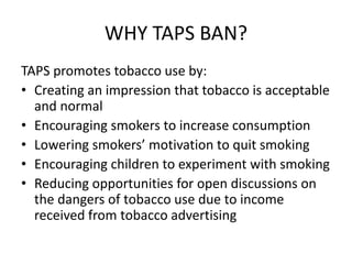 WHY TAPS BAN?
TAPS promotes tobacco use by:
• Creating an impression that tobacco is acceptable
and normal
• Encouraging smokers to increase consumption
• Lowering smokers’ motivation to quit smoking
• Encouraging children to experiment with smoking
• Reducing opportunities for open discussions on
the dangers of tobacco use due to income
received from tobacco advertising
 