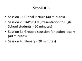 Sessions
• Session 1: Global Picture (40 minutes)
• Session 2: TAPS BAN (Presentation to High
School students) (60 minutes)
• Session 3: Group discussion for action locally
(40 minutes)
• Session 4: Plenary ( 20 minutes)
 