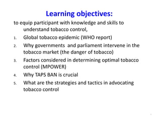 4
Learning objectives:
to equip participant with knowledge and skills to
understand tobacco control,
1. Global tobacco epidemic (WHO report)
2. Why governments and parliament intervene in the
tobacco market (the danger of tobacco)
3. Factors considered in determining optimal tobacco
control (MPOWER)
4. Why TAPS BAN is crucial
5. What are the strategies and tactics in advocating
tobacco control
 