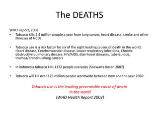 The DEATHS
WHO Report, 2008
• Tobacco kills 5.4 million people a year from lung cancer, heart disease, stroke and other
illnesses of NCDs
• Tobacco use is a risk factor for six of the eight leading causes of death in the world:
Heart disease, Cerebrovascular disease, Lower respiratory infections, Chronic
obstructive pulmonary disease, HIV/AIDS, diarrhoeal diseases, tuberculosis,
trachea/bronchus/lung cancers
• In indonesia tobacco kills 1172 people everyday (Soewarta Kosen 2007)
• Tobacco will kill over 175 million people worldwide between now and the year 2030
Tobacco use is the leading preventable cause of death
in the world
(WHO Health Report 2003)
 