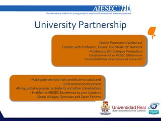 University Partnership
                                                        Online Promotion (Websites)
                               Contatc with Profesors’, Deans’ and Students’ Network
                                                 Positioning (On Campus Promotion)
                                                 Establishment of an AIESEC Office inside
                                              “Universidad Real de la Cámara de Comercio”




          -Make partnerships that contribute to social and
                                 professional development
-Bring global exposure to students and other stakeholders
          - Enable the AIESEC Experience to your students
              -Global Villages, Seminars and Open Forums
 