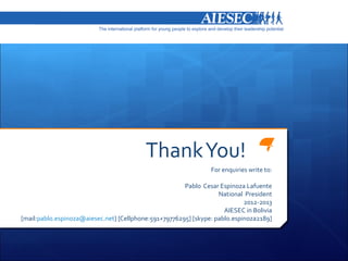 Thank You!
                                                                 For enquiries write to:

                                                       Pablo Cesar Espinoza Lafuente
                                                                   National President
                                                                            2012-2013
                                                                     AIESEC in Bolivia
[mail:pablo.espinoza@aiesec.net] [Cellphone:591+79776295] [skype: pablo.espinoza2189]
 