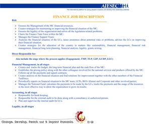 FINANCE JOB DESCRIPTION
Role

       Ensures the Management of the MC financial resources;
       Creates strategies for maintaining or improving the financial situation of the MC;
       Ensures the legality of the organization and solves all the legislation related problems;
       Chairs the Finance Task Force within the MC;
       Manages the Finance Support Team;
       Analyses the financial situation of the LCs, raises awareness about potential risks or problems, advises the LCs on improving
       their financial situation;
       Creates strategies for the education of the country in matters like sustainability, financial management, financial risk
       management, financial long term planning, financial analysis, legality, grants writing.

Direct Responsible for:

   Also include the stage where the process applies (Engagement, TMP, TLP, GIP, GCDP, LLC)

Financial Management, in all stages
     Creates and tracks the budget, the long term financial plan and the cash flow of the MC;
     Establishes the pricing policy along with the other colleagues involved for the national services and products offered by the MC.
     Follows up all the payments and signed contracts;
     Creates analysis on the financial situation and find solutions for improvement together with the other members of the Financial
     Taskforce;
     Periodically reports on financial situation to the MC team, LCPs, BOA Alumni and Corporate and other involved parties;
     Manages the National Fund: calculates the payments to be made by the LCs, tracks the payments and the usage of the resources
     in the most effective way to allow the organization to grow its results;

Accounting, in all stages
     Responsible for book keeping;
     Responsible for the external audit to be done along with a consultancy or authorized person;
     Plan and supervise the internal audit for LCs.

Legality, in all stages
 