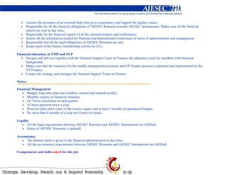 Assures the existence of an external body that gives consultancy and support for legality issues;
      Responsible for all the financial obligations of AIESEC Romania towards AIESEC International. Makes sure all the financial
      reports are sent in due time;
      Responsible for the financial reports of all the national projects and conferences;
      Insures all the information needed for National and International Conferences in terms of administration and management;
      Responsible that all the legal obligations of AIESEC Romania are met;
      Keeps track of the finance membership criteria for LCs;

Financial education, in TMP and TLP
     Designs and delivers together with the National Support Team on Finance the education cycle for members with financial
     background;
     Makes sure that the transition for the middle management positions and VP Finance position is planned and implemented by the
     VP Finance;
     Creates the strategy and manages the National Support Team on Finance.

MoSes:

Financial Management
      Budget, long term plan and cashflow created and tracked weekly;
      Monthly reports on financial situation;
      LC Taxes calculation in each quarter;
      AI taxes payment twice a year;
      Reserves plan and a value of the rezerve equal with at least 3 months of operational budget;
      No more than 6 months of a year on 0 (zero) or minus.

Legality
       All the legal requirements between AIESEC Romania and AIESEC International are fulfilled;
       Status of AIESEC Romania is updated;

Accountancy
      The balance sheet is given to the financial administration in due time;
      All the accountancy requirements between AIESEC Romania and AIESEC International are fulfilled;

Competencies and skills asked for this job
 