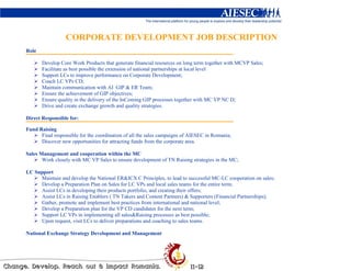 CORPORATE DEVELOPMENT JOB DESCRIPTION
Role

       Develop Core Work Products that generate financial resources on long term together with MCVP Sales;
       Facilitate as best possible the extension of national partnerships at local level
       Support LCs to improve performance on Corporate Development;
       Coach LC VPs CD;
       Maintain communication with AI GIP & ER Team;
       Ensure the achievement of GIP objectives;
       Ensure quality in the delivery of the InComing GIP processes together with MC VP NC D;
       Drive and create exchange growth and quality strategies.

Direct Responsible for:

Fund Raising
      Final responsible for the coordination of all the sales campaigns of AIESEC in Romania;
      Discover new opportunities for attracting funds from the corporate area.

Sales Management and cooperation within the MC
       Work closely with MC VP Sales to ensure development of TN Raising strategies in the MC;

LC Support
     Maintain and develop the National ER&ICX C Principles, to lead to successful MC-LC cooperation on sales;
     Develop a Preparation Plan on Sales for LC VPs and local sales teams for the entire term;
     Assist LCs in developing their products portfolio, and creating their offers;
     Assist LCs in Raising Enablers ( TN Takers and Content Partners) & Supporters (Financial Partnerships);
     Gather, promote and implement best practices from international and national level;
     Develop a Preparation plan for the VP CD candidates for the next term;
     Support LC VPs in implementing all sales&Raising processes as best possible;
     Upon request, visit LCs to deliver preparations and coaching to sales teams.

National Exchange Strategy Development and Management
 