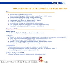 NON-CORPORATE DEVELOPMENT JOB DESCRIPTION
Role

       Drives the national GCDP incoming strategy
       Ensures constantly high quality of the experience we are offering to GCDP trainees.
       Provides tools and resources to support the GCDP and delivery
       Education and coaching for the Non Corporate Development VPs.
       Ensures quality in the delivery of the GCDP delivery process.
       Coaching for LC VP Non Corporate Development.
       Drives and create exchange GCDP incoming and quality strategies
       Final responsible on delivery of international partnerships on GCDP incoming
       Supervise the national projects on GCDP incoming at national level.

Direct Responsible for:

Market Analysis
     Analyze monthly the Available Forms Tracker to identify new trends

LC Support
     Maintain and develop the National gcdp Principles, to lead to successful MC-LC cooperation on incoming GCDP.
     Gather, promote and implement best practices from international and national level;
     Develop a Preparation plan for the VP CD candidates for the next term;
     Support LC VPs in implementing all Raising& Matching processes as best possible;
     Upon request, visit LCs to deliver preparations and coaching.

Communication
    Design the national communication plan for GCDP in and outside of AIESEC
    Assure the alignment between different communication plans on GCDP products in all the LCs
    Assure the alignment of the national projects in all the LCs

Quality & Development in GCDP
      Ensures the national framework for education and implementation of XPP
 