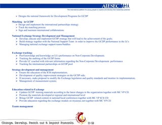 Designs the national framework for Development Programs for GCDP

Matching in GCDP
     Design and implement the international partnerships strategy
     Track the matching process
     Sign and maintain international collaborations

National Exchange Strategy Development and Management
      Develop, educate and implement GCDP strategy that will lead to the achievement of the goals;
      Build strategy together with the National Support Team in order to improve the GCDP performance in the LCs
      Managing national exchange support teams/buddies


Exchange tracking:
      Pool knowledge and knowledge on LCs performance on Non-Corporate Development;
      Tracking the auditing of the GCDP forms
      Provide LC coached with relevant information regarding the Non-Corporate Developement performance
      Tracking the international partnerships on GCDP pool

Strategy development and management
       Ensure the education of the ICB implementation;
       Development of quality improvement strategies on the GCDP side;
       If necessary, make proposal to modify the Exchange legislation and quality standards and monitor its implementation;
       Management of measurement system;


Education related to Exchange
      Updates GCDP training materials according to the latest changes in the organization together with MC VP CD.
      Promote the materials developed at regional and international level
      Brings GCDP related content in national/local conferences together with MC VP ICX CD
      Provide education regarding the exchange module on myaiesec.net together with MC VP CD

Teams management
 