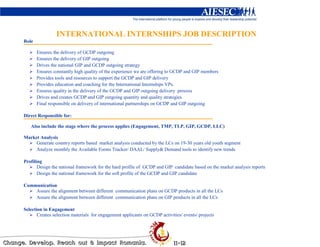 INTERNATIONAL INTERNSHIPS JOB DESCRIPTION
Role

       Ensures the delivery of GCDP outgoing
       Ensures the delivery of GIP outgoing
       Drives the national GIP and GCDP outgoing strategy
       Ensures constantly high quality of the experience we are offering to GCDP and GIP members
       Provides tools and resources to support the GCDP and GIP delivery
       Provides education and coaching for the International Internships VPs.
       Ensures quality in the delivery of the GCDP and GIP outgoing delivery process
       Drives and creates GCDP and GIP outgoing quantity and quality strategies
       Final responsible on delivery of international partnerships on GCDP and GIP outgoing

Direct Responsible for:

   Also include the stage where the process applies (Engagement, TMP, TLP, GIP, GCDP, LLC)

Market Analysis
     Generate country reports based market analysis conducted by the LCs on 19-30 years old youth segment
     Analyze monthly the Available Forms Tracker/ DAAL/ Supply& Demand tools to identify new trends

Profiling
       Design the national framework for the hard profile of GCDP and GIP candidate based on the market analysis reports
       Design the national framework for the soft profile of the GCDP and GIP candidate

Communication
    Assure the alignment between different communication plans on GCDP products in all the LCs
    Assure the alignment between different communication plans on GIP products in all the LCs

Selection in Engagement
       Creates selection materials for engagement applicants on GCDP activities/ events/ projects
 