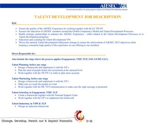 TALENT DEVELOPMENT JOB DESCRIPTION
Role

       Ensure the quality of the AIESEC Experience by working together with the LC TD VP
       Ensures the education of AIESEC members around the Global Competency Model and Talent Development Processes
       Builds strategic partnerships to enhance the AIESEC Experience – either related to the Talent Development Processes or to
       Talent Development programs.
       Education and coaching for Talent Development VPs
       Drives the national Talent Development Subsystem strategy to ensure the achievement of AIESEC 2015 objectives while
       keeping a constantly high quality of the experience we are offering to our members


Direct Responsible for:

Also include the stage where the process applies (Engagement, TMP, TLP, GIP, GCDP, LLC)

Talent Planning, before any stage
      Design a framework and implement it with the VP’s
      Plan the need of people before the recruitment at the national level
      Work together with the TD VP’s in order to plan more accurate

Talent Marketing, before any stage
      Design a framework and implement it with the VP’s
      Make sure we reach the people we want
      Work together with the MC VP Communication to make sure the right message is promoted

Talent Selection, in Engagement, TMP, TLP
      Create a framework together with the National Support Team
      Work together with the VP’s to implement the framework

Talent Induction, in TMP & TLP
      Design an induction framework
 