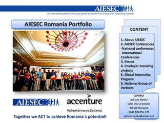 AIESEC Romania Portfolio
                                                        CONTENT

                                                  1. About AIESEC
                                                  2. AIESEC Conferences
                                                  -National conferences
                                                  -International
                                                  Conferences
                                                  3. Events
                                                  4. Employer branding
                                                  projects
                                                  5. Global Internship
                                                  Program
                                                  6. National Group of
                                                  Partners

                                                             CONTACT
                                                         Adriana MAHU
                                                       Sales Vice-president
                                                         AIESEC Romania
                                                        0040 728 294 179
Together we ACT to achieve Romania`s potential!     adriana.mahu@aiesec.net
 