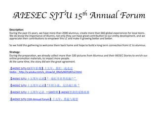 AIESEC SJTU 15th Annual Forum
Descrip/on:	
 ?
During	
 ?the	
 ?past	
 ?15	
 ?years,	
 ?we	
 ?have	
 ?more	
 ?than	
 ?2000	
 ?alumnus,	
 ?create	
 ?more	
 ?than	
 ?660	
 ?global	
 ?experiences	
 ?for	
 ?local	
 ?teens.	
 ?
We	
 ?do	
 ?know	
 ?the	
 ?importance	
 ?of	
 ?Alumni,	
 ?not	
 ?only	
 ?they	
 ?can	
 ?have	
 ?great	
 ?contribu;on	
 ?to	
 ?our	
 ?en;ty	
 ?development,	
 ?and	
 ?we	
 ?
appreciate	
 ?their	
 ?contribu;ons	
 ?to	
 ?empower	
 ?this	
 ?LC	
 ?and	
 ?make	
 ?it	
 ?growing	
 ?be]er	
 ?and	
 ?be]er.	
 ?
	
 ?
So	
 ?we	
 ?hold	
 ?this	
 ?gathering	
 ?to	
 ?welcome	
 ?them	
 ?back	
 ?home	
 ?and	
 ?hope	
 ?to	
 ?build	
 ?a	
 ?long	
 ?term	
 ?connec;on	
 ?from	
 ?LC	
 ?to	
 ?alumnus.	
 ?	
 ?
	
 ?
Strategy:	
 ?
During	
 ?the	
 ?prepara;on,	
 ?we	
 ?already	
 ?collect	
 ?more	
 ?than	
 ?100	
 ?pictures	
 ?from	
 ?Alumnus	
 ?and	
 ?their	
 ?AIESEC	
 ?Stories	
 ?to	
 ?enrich	
 ?our	
 ?
online	
 ?promo;on	
 ?materials,	
 ?to	
 ?impact	
 ?more	
 ?people.	
 ?
At	
 ?the	
 ?same	
 ?;me,	
 ?the	
 ?story	
 ?did	
 ?win	
 ?the	
 ?great	
 ?agreement.	
 ?
	
 ?
AIESEC	
 ?SJTU	
 ?15Ӱʮ꣬һ߹	
 ?
Vedio: h]p://v.youku.com/v_show/id_XNzEyNDYyNTc2.html	
 ?
	
 ?
AIESEC	
 ?SJTU	
 ?ʮ¼һȴĴ	
 ?
	
 ?
AIESEC	
 ?SJTU	
 ?ʮ¼СԳɽ	
 ?
	
 ?
AIESEC	
 ?SJTU	
 ?ʮ¼ ~520ؼAIESECҵİ	
 ?
	
 ?
AIESEC	
 ?SJTU	
 ?15th	
 ?Annual	
 ?Forumʮ꣬չ	
 ?
	
 ?
	
 ?
	
 ?
	
 ?
	
 ?
 