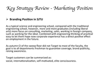Key Strategy Review - Marketing Position 
??? Branding	
 ?Posi/on	
 ?in	
 ?SJTU	
 ?
	
 ?
As	
 ?a	
 ?typical	
 ?science	
 ?and	
 ?engineering	
 ?school,	
 ?compared	
 ?with	
 ?the	
 ?tradi;onal	
 ?
engineering	
 ?school,	
 ?however,	
 ?more	
 ?and	
 ?more	
 ?graduates	
 ?(including	
 ?liberal	
 ?
arts)	
 ?more	
 ?focus	
 ?on	
 ?consul;ng,	
 ?marke;ng,	
 ?sales,	
 ?working	
 ?in	
 ?foreign	
 ?company,	
 ?
such	
 ?as	
 ?working	
 ?for	
 ?the	
 ?ideal.	
 ?Combined	
 ?with	
 ?engineering	
 ?thinking	
 ?of	
 ?prac;cal	
 ?
easy	
 ?to	
 ?let	
 ?them	
 ?hope	
 ?now	
 ?corporate	
 ?experience	
 ?has	
 ?a	
 ?direct	
 ?posi;ve	
 ?e?ect	
 ?
on	
 ?employment	
 ?in	
 ?the	
 ?future.	
 ?
	
 ?
As	
 ?autumn	
 ?CI	
 ?of	
 ?the	
 ?sweep	
 ??oor	
 ?did	
 ?not	
 ?Target	
 ?to	
 ?most	
 ?of	
 ?the	
 ?faculty,	
 ?the	
 ?
goal	
 ?is	
 ?to	
 ?all	
 ?departments	
 ?freshman	
 ?to	
 ?guarantee	
 ?coverage,	
 ?brand	
 ?publicity,	
 ?
raising	
 ?awareness.	
 ?
Target	
 ?customers	
 ?can	
 ?be	
 ?summarized	
 ?as:	
 ?
social,	
 ?interna;onaliza;on,	
 ?self-?\mo;vated,	
 ?elite	
 ?consciousness.
 