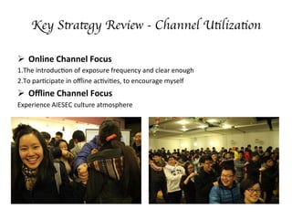 Key Strategy Review - Channel Utilization
??? Online	
 ?Channel	
 ?Focus	
 ?
1.The	
 ?introduc;on	
 ?of	
 ?exposure	
 ?frequency	
 ?and	
 ?clear	
 ?enough	
 ?	
 ?
2.To	
 ?par;cipate	
 ?in	
 ?o?ine	
 ?ac;vi;es,	
 ?to	
 ?encourage	
 ?myself	
 ?	
 ?
??? O?ine	
 ?Channel	
 ?Focus	
 ?
Experience	
 ?AIESEC	
 ?culture	
 ?atmosphere	
 ?	
 ?
	
 ?
	
 ?
	
 ?
	
 ?	
 ?
	
 ?
 
