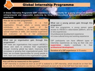 Global Internship Programme

A Global Internship Programme (GIP) experience is an opportunity for a young person to develop
entrepreneurial and responsible leadership by living a cross-cultural professional development
experience.
How do we run this programme?
We     provide     an     internship    in  a    host     What can a young person gain through this
organisation, through which a young person                programme?
contributes     to     the        goals    of     the     With this programme, a young person gains
organisation, completes a job description requiring       access to AIESEC’s value-based platform, and he
special expertise or skills, and receives supervision     or she experiences:
and evaluation on his or her professional                 A professional development experience
development.                                              A cross-cultural living and working experience

What can an organisation gain through this                GIP participants can have different types of
programme?                                                internship experiences as long as their role and
GIP hosts are organisations that support AIESEC’s         supervision     clearly  contribute    to   their
values and want to enhance their organisation             professional development.
through involving global top talent, improving their
processes or growing their organisational goals. With     Duration of a GIP experience: 6-78 weeks
them, we co-create opportunities for young people to
work, learn and contribute to the organisation’s goals.


How will this be measured on the system?
A GIP internship is counted as soon as an EP is realized to a GIP internship, which should be on their first
day at work. An individual is counted as a GIP participant as soon as his or her GIP form has been raised.
 