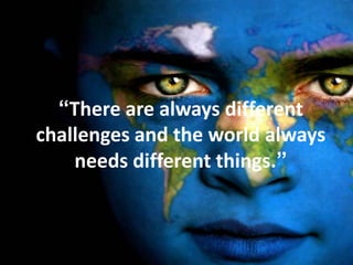 “There are always different
challenges and the world always
    needs different things.”
 