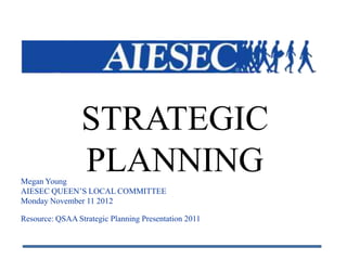 STRATEGIC
Megan Young
                 PLANNING
AIESEC QUEEN’S LOCAL COMMITTEE
Monday November 11 2012

Resource: QSAA Strategic Planning Presentation 2011
 