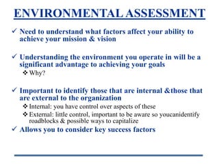 ENVIRONMENTAL ASSESSMENT
 Need to understand what factors affect your ability to
  achieve your mission & vision

 Understanding the environment you operate in will be a
  significant advantage to achieving your goals
    Why?

 Important to identify those that are internal &those that
  are external to the organization
    Internal: you have control over aspects of these
    External: little control, important to be aware so youcanidentify
     roadblocks & possible ways to capitalize
 Allows you to consider key success factors
 