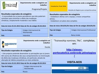 Departamento onde o estagiário vai                                  Departamento onde o estagiário vai
                                                 trabalhar                                                           trabalhar

                                        Programa/Projeto                                   Soluções de Negócio para companhias aéreas

Resultados esperados do estagiário                                 Resultados esperados do estagiário
- A necessidade de os jovens perceberem que eles poderiam          - Estabelecer ofertas com a equipa, a novas companhias
contribuir para minimizar o efeito das mudanças                    aéreas;
climáticas, simplesmente mudando o seu hábito.                     - Estabelecer um plano alvo completo.

Data de início 01.01.2013 Data de fim do estágio 05.03.2013        Data de início 2013/01/01 Data de fim do estágio 2014/01/01

Tipo de Estágio             Estágio Internacional de               Tipo de Estágio              Estágio Internacional Profissional
                            Voluntariado
País                        Indonésia                              País                        Reino Unido


                             Departamento onde o estagiário vai           “Traineeship nominee, TNs”, completas,
                                                     trabalhar
                                                                                           em:
                                                         Escola
Resultados esperados do estagiário                                                   http://aiesec-
- Este projecto pretende desenvolver as percepções que os jovens          portocatolica.webnode.pt/estagios
têm acerca da influência dos seus comportamento na minimização                              /
do efeito das mudanças climáticas, em particular, através da
alteração de hábitos prejudiciais ao meio ambiente.
Data de início 01.01.2013 Data de fim do estágio 05.03.2013                               VISITA-NOS
Tipo de Estágio               Estágio Internacional de
                              Voluntariado
País                        Rússia
 