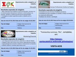 Departamento onde o estagiário vai                                 Departamento onde o estagiário vai
                                                    trabalhar                                                          trabalhar

                                                       Educação                          Serviços Profissionais/ Análise de Projetos

Resultados esperados do estagiário                                    Resultados esperados do estagiário
- Obter experiência de trabalho na área de educação. Introduzir-se    -Competências para fornecer feedback perspicaz;
no sistema polaco educacional. Conhecer a cultura polaca e as         -Competências para completar as tarefas e metas no tempo e
pessoas. Também a melhoria de técnicas de apresentação.
                                                                      no orçamento delineado;
- O estagiário irá obter experiência sobre o trabalho com as
                                                                      -Feedback do cliente e satisfação.
crianças.

Data de início 07.01.2013 Data de fim do estágio 24.02.2013           Data de início 01.01.2013 Data de fim do estágio 05.03.2013

Tipo de Estágio                Estágio Internacional de               Tipo de Estágio             Estágio Internacional de
                               Voluntariado                                                       Voluntariado
País                           Polónia                                País                        Indonésia

                            Departamento onde o estagiário vai
                                                                        “Traineeship nominee, TNs”, completas,
                                                    trabalhar
                                                                                         em:
                                           Marketing/Fazenda
Resultados esperados do estagiário                                                http://aiesec-
- 1.Um blog pessoal para promover a fazenda e a vida em Taiwan.
- 2.Registar video, pelo menos cinco filmes, dependendo do tempo.      portocatolica.webnode.pt/estagios/
- 3.Aprendizagem de conceitos critativos e educacionais na fazenda.
- 4.AIESEC sessão LC, envolver pelo menos uma.
                                                                                          VISITA-NOS
Data de início 12.01.2013 Data de fim do estágio 31.03.2013

Tipo de Estágio                Estágio Internacional de
                               Voluntariado
País                            Taiwan
 