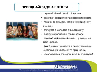 ПРИЄДНАЙСЯ ДО  AIESEC  ТА… отримай цінний досвід лідерства розвивай особистісні та професійні якості працюй за спеціальністю в міжнародному оточенні спілкуйся з молоддю зі всього світу відвідуй різноманітні освітні заходи  реалізуй свій власний проект  у сфері, що тебе цікавить   будуй мережу контактів з представниками найвідоміших компаній та організацій, насолоджуйся досвідом, який ти отримуєш! 