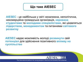 А IESEC  надає можливість молоді  розвинути  свій  потенціал  для здійснення позитивного  впливу на суспільство AIESEC  - це найбільша у світі незалежна, неполітична, некомерційна громадська організація,  керована студентами  та  молодими спеціалістами , які цікавляться  лідерством ,  менеджментом  та питаннями  світового розвитку Що таке  AIESEC 