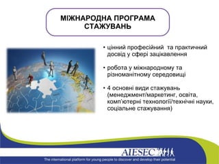 цінний професійний  та практичний досвід у сфері зацікавлення робота у міжнародному та різноманітному середовищі 4 основні види стажувань (менеджмент/маркетинг, освіта, комп ’ ютерні технології/технічні науки, соціальне стажування)  МІЖНАРОДНА ПРОГРАМА СТАЖУВАНЬ 