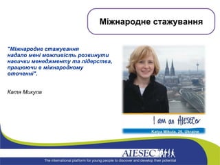&quot;Міжнародне стажування  надало мені можливість розвинути навички менеджменту та лідерства, працюючи в міжнародному оточенні&quot;.   Катя Микула Міжнародне стажування 