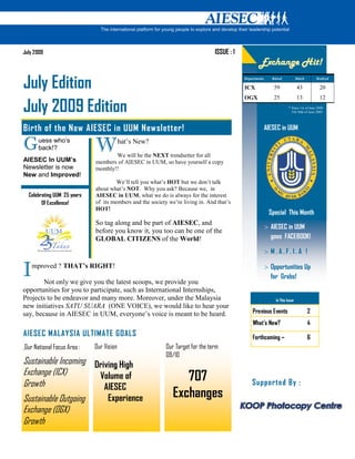 July 2009                                                                       ISSUE : 1
                                                                                                    Exchange Hit!

July Edition                                                                                Departments

                                                                                            ICX
                                                                                                             Raised

                                                                                                              59
                                                                                                                               Match

                                                                                                                               43
                                                                                                                                           Realized

                                                                                                                                             20
                                                                                            OGX               25               13            12

July 2009 Edition                                                                                                       * Since 1st of June 2008
                                                                                                                          Till 30th of June 2009




Birth of the New AIESEC in UUM Newsletter!                                                                AIESEC in UUM

G     uess who’s
      back!?                 W            hat’s New?
                                     We will be the EXT trendsetter for all
AIESEC In UUM’s              members of AIESEC in UUM, so have yourself a copy
Newsletter is now            monthly!!
New and Improved!
                                      We’ll tell you what’s HOT but we don’t talk
                             about what’s OT. Why you ask? Because we, in
  Celebrating UUM 25 years   AIESEC in UUM, what we do is always for the interest
        Of Excellence!       of its members and the society we’re living in. And that’s
                             HOT!
                                                                                                           Special This Month
                             So tag along and be part of AIESEC, and
                                                                                                          > AIESEC in UUM
                             before you know it, you too can be one of the
                             GLOBAL CITIZE S of the World!                                                  goes FACEBOOK!

                                                                                                          > M. A. F. I. A !


I   mproved ? THAT’s RIGHT!

        Not only we give you the latest scoops, we provide you
                                                                                                          > Opportunities Up
                                                                                                            for Grabs!
opportunities for you to participate, such as International Internships,
Projects to be endeavor and many more. Moreover, under the Malaysia                                            In This Issue
new initiatives SATU SUARA (ONE VOICE), we would like to hear your
say, because in AIESEC in UUM, everyone’s voice is meant to be heard.                           Previous Events                        2
                                                                                                What’s New?                            4
AIESEC MALAYSIA ULTIMATE GOALS                                                                  Forthcoming ~                          6
,Our National Focus Area :   Our Vision                    Our Target for the term
                                                           09/10
Sustainable Incoming Driving High
Exchange (ICX)
Growth
                      Volume of                                  707                            Supported By :
                        AIESEC
Sustainable Outgoing              Experience                  Exchanges
Exchange (OGX)
Growth
 