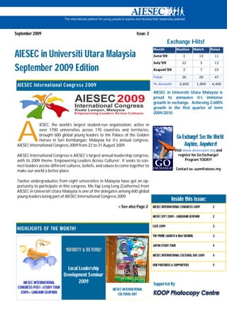 September 2009                                                            Issue: 3
                                                                                                 Exchange Hits!
                                                                                     Month              Realize       Match    Raise

AIESEC in Universiti Utara Malaysia                                                  June’09                2           10          11

                                                                                     July’09               22              3        13

September 2009 Edition                                                               August’09              2              7        23

                                                                                     Total                 26           20          47

 AIESEC International C ongress 2 009                                                % Growth            2,600         1,900   4,400

                                                                                     AIESEC in Universiti Utara Malaysia is
                                                                                     proud to announce it’s immense
                                                                                     growth in exchange. Achieving 2,600%
                                                                                     growth in the first quarter of term
                                                                                     2009/2010.




 A
              IESEC, the world’s largest student-run organization, active in
              over 1700 universities across 170 countries and territories,
              brought 600 global young leaders to the Palace of the Golden
              Horses in Seri Kembangan, Malaysia for it’s annual congress,
                                                                                                        Go Exchange! See the World
 AIESEC International Congress 2009 from 22 to 31 August 2009.                                              Anytime, Anywhere!
                                                                                                     Visit www.aiesecuum.org and
 AIESEC International Congress is AIESEC’s largest annual leadership congress,                         register for Go Exchange!
 with its 2009 theme ‘Empowering Leaders Across Cultures’. It seeks to con-                                 Program TODAY!
 nect leaders across different cultures, beliefs, and values to come together to
                                                                                                        Contact us: uum@aiesec.my
 make our world a better place.

 Twelve undergraduates from eight universities in Malaysia have got an op-
 portunity to participate in this congress. Ms.Yap Leng Leng (Catherine) from
 AIESEC in Universiti Utara Malaysia is one of the delegates among 600 global
 young leaders being part of AIESEC International Congress 2009.
                                                                                                  Inside this issue:
                                                             > See also Page 2       AIESEC INTERNATIONAL CONGRESS 2009         2

                                                                                     AIESEC ICPT 2009 - LANGKAWI GEOPARK        2

                                                                                     LLDS 2009                                  3
 HIGHLIGHTS OF THE M ONTH!
                                                                                     THE PRIME LAUNCH & MoU SIGNING             3

                                                                                     JAPAN STUDY TOUR                           4
                             ‘INFINITY & BEYOND’
                                                                                     AIESEC INTERNATIONAL CULTURAL DAY 2009     4

                                                                                     OUR PARTNERS & SUPPORTERS                  5
                               Local Leadership
                             Development Seminar
    AIESEC INTERNATIONAL             2009                                            Supported By:
 CONGRESS POST –STUDY TOUR                                AIESEC INTERNATIONAL
  2009— LANGAWI GEOPARK                                       CULTURAL DAY
 