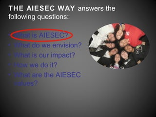 THE AIESEC WAY answers the
following questions:

•   What is AIESEC?
•   What do we envision?
•   What is our impact?
•   How we do it?
•   What are the AIESEC
    values?
 