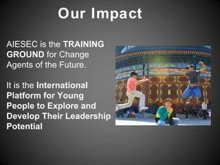 Our Impact
AIESEC is the TRAINING
GROUND for Change
Agents of the Future.

It is the International
Platform for Young
People to Explore and
Develop Their Leadership
Potential
 