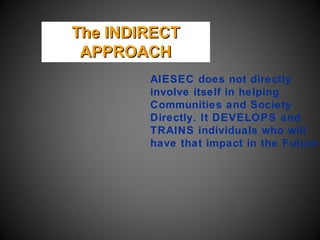 The INDIRECT
 APPROACH
        AIESEC does not directly
        involve itself in helping
        Communities and Society
        Directly. It DEVELOPS and
        TRAINS individuals who will
        have that impact in the Future
 