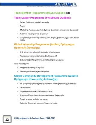 HR Development & Training Team 2012-2013
12
Team Member Programme (Μέλος Ομάδας) και
Team Leader Programme (Υπεύθυνος Ομάδας):
• 2 μήνες (minimum) ομαδικής εμπειρίας
• Τομείς:
Μarketing, Πωλήσεις, Διεθνείς Σχέσεις, Διαχείριση Ανθρώπινου Δυναμικού
• Ανάπτυξη Ικανοτήτων και Δεξιοτήτων
• Συνεργασία με σκοπό την επίτευξη ενός στόχου, βάζοντας τις γνώσεις σου σε
πράξη
Global Internship Programme (Διεθνές Πρόγραμμα
Πρακτικής Άσκησης):
• 6-12 μήνες επαγγελματικής εμπειρίας στο εξωτερικό
• Τομείς απασχόλησης:Marketing, BA, Finance, IT
• Διεθνές περιβάλλον μάθησης, εκπαίδευσης και γνωριμιών
Ποιοι συμμετέχουν:
• Απόφοιτοι αντίστοιχων σχολών
• Μεταπτυχιακοί φοιτητές και απόφοιτοι
Global Community Development Programme (Διεθνές
Πρόγραμμα Κοινωνικής Ανάπτυξης):
• 6-8 εβδομάδες εμπειρίας στο εξωτερικό σε δράσεις κοινωνικής ανάπτυξης
• Θεματολογίες:
• Επιχειρηματικότητα και Ενδυνάμωση νέων
• Κοινωνικά θέματα, διαπολιτισμική κατανόηση, διδασκαλία
• Επαφή με νέους από όλο τον κόσμο
• Ανάπτυξη δεξιοτήτων και ικανοτήτων στην πράξη
 
