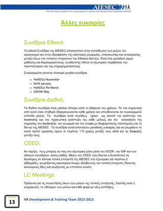 HR Development & Training Team 2012-2013
13
Άλλες ευκαιρίες
Συνέδρια Εθνικά:
Τα εθνικά Συνέδρια της AIESEC αποσκοπούν στην εκπαίδευση των μελών του
οργανισμού και στην εξασφάλιση της καλύτερης γνωριμίας, επικοινωνίας και συνεργασίας
μεταξύ όλων τον τοπικών επιτροπών του Εθνικού δικτύου. Είναι ένα μοναδικό μίγμα
μάθησης και δημιουργικότητας, συνδέοντας πάντα το εξωτερικό περιβάλλον του
πανεπιστημίου και της επιχειρηματικότητας.
Συγκεκριμένα γίνονται τέσσερα μεγάλα συνέδρια,
 HeADCo November
 NLM January
 HeADCo Re March
 GROW May
Συνέδρια Διεθνή:
Τα διεθνή συνέδρια είναι μάλλον άπειρα κατά τη διάρκεια του χρόνου. Τα πιο σημαντικά
από αυτά είναι σταθερά (διοργανώνονται κάθε χρόνο) και απευθύνονται σε συγκεκριμένο
επίπεδο μελών. Τα συνέδρια αυτά συνήθως έχουν ως σκοπό την ανάπτυξη του
leadership και την προσωπική ανάπτυξη του κάθε μέλους και την κατανόηση της
σημασίας του leadership, την γνωριμία και την επαφή με διαφορετικούς πολιτισμούς και το
δίκτυο της AIESEC .Τα συνέδρια αυτά αποτελούν μοναδικές ευκαιρίες για να γνωρίσετε το
κοινό τρόπο εργασίας έχουν οι περίπου 110 χώρες μεταξύ τους αλλά και τις διαφορές
μεταξύ τους.
CEED:
Αν νόμιζες πως μπορείς να πας στο εξωτερικό μόνο μέσα του GCDP, του GIP και των
εθνικών συνεδρίων, κάνεις λάθος. Μέσω του CEED, σου δίνεται η δυνατότητα να
δουλέψεις σε κάποια τοπική επιτροπή της AIESEC στο εξωτερικό για περίπου 2
εβδομάδες, γνωρίζοντας καινούργια άτομα, βοηθώντας την τοπική επιτροπή, δίνοντας
καινούργιες ιδέες και γεμίζοντας με επιπλέον γνώση.
LC Meetings:
Πρόκειται για τις συναντήσεις όλων των μελών της τοπικής επιτροπής. Σκοπός είναι η
ενημέρωση, το «δέσιμο» των μελών και κάθε φορά με νέες εκπλήξεις.
 