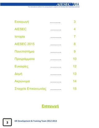 HR Development & Training Team 2012-2013
3
Εισαγωγή
Εισαγωγή ………. 3
AIESEC ………. 4
Ιστορία ………. 7
AIESEC 2015 ………. 8
Πανεπιστήμια ………. 9
Προγράμματα ………. 10
Ευκαιρίες ………. 12
Δομή ………. 13
Ακρώνυμα ………. 14
Στοιχεία Επικοινωνίας ………. 15
 