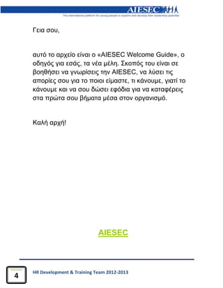 HR Development & Training Team 2012-2013
4
Γεια σου,
αυτό το αρχείο είναι ο «AIESEC Welcome Guide», ο
οδηγός για εσάς, τα νέα μέλη. Σκοπός του είναι σε
βοηθήσει να γνωρίσεις την AIESEC, να λύσει τις
απορίες σου για το ποιοι είμαστε, τι κάνουμε, γιατί το
κάνουμε και να σου δώσει εφόδια για να καταφέρεις
στα πρώτα σου βήματα μέσα στον οργανισμό.
Καλή αρχή!
AIESEC
 