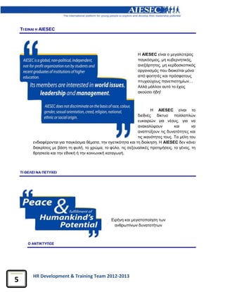 HR Development & Training Team 2012-2013
5
ΤΙ ΕΙΝΑΙ Η AIESEC
H AIESEC είναι ο μεγαλύτερος
παγκόσμιος, μη κυβερνητικός,
ανεξάρτητος, μη κερδοσκοπικός
οργανισμός που διοικείται μόνο
από φοιτητές και πρόσφατους
πτυχιούχους πανεπιστημίων…
Αλλά μάλλον αυτό το έχεις
ακούσει ήδη!
Η AIESEC είναι το
διεθνές δίκτυο πολλαπλών
ευκαιριών για νέους, για να
ανακαλύψουν και να
αναπτύξουν τις δυνατότητες και
τις ικανότητες τους. Τα μέλη του
ενδιαφέρονται για παγκόσμια θέματα, την ηγετικότητα και τη διοίκηση. Η ΑIESEC δεν κάνει
διακρίσεις με βάση τη φυλή, το χρώμα, το φύλο, τις σεξουαλικές προτιμήσεις, το γένος, τη
θρησκεία και την εθνική ή την κοινωνική καταγωγή.
ΤΙ ΘΕΛΕΙ ΝΑ ΠΕΤΥΧΕΙ
Ο ΑΝΤΙΚΤΥΠΟΣ
Ειρήνη και μεγιστοποίηση των
ανθρωπίνων δυνατοτήτων
 