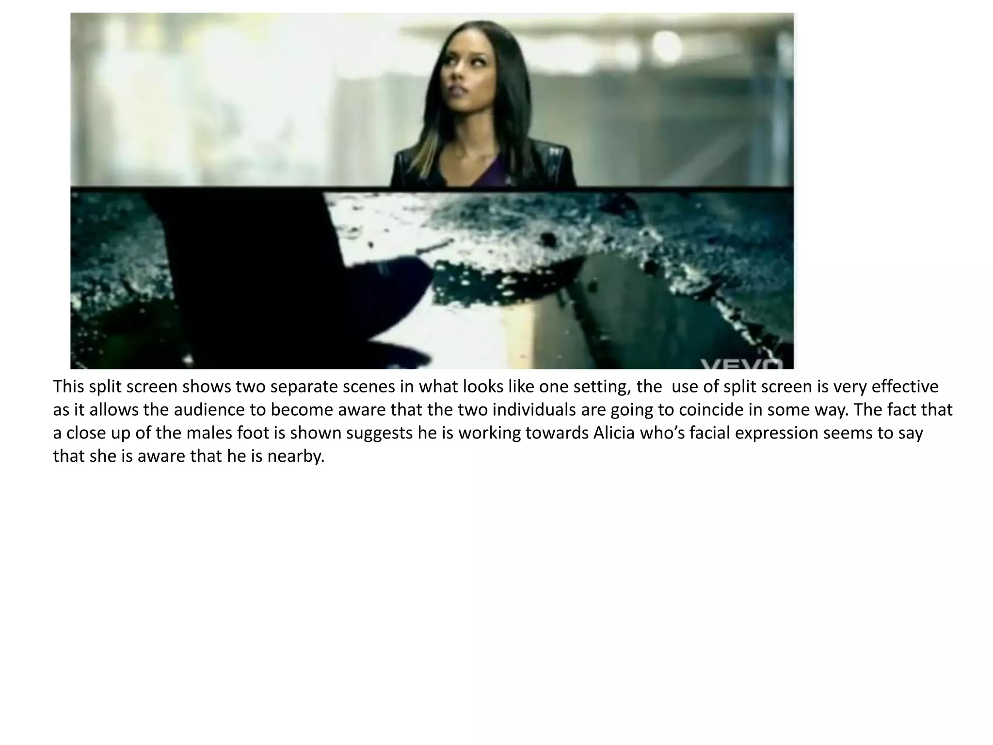 This split screen shows two separate scenes in what looks like one setting, the use of split screen is very effective
as it allows the audience to become aware that the two individuals are going to coincide in some way. The fact that
a close up of the males foot is shown suggests he is working towards Alicia who’s facial expression seems to say
that she is aware that he is nearby.
 