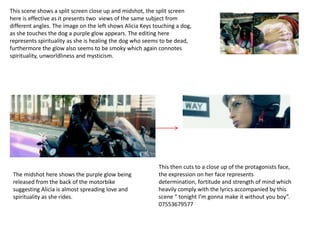 This scene shows a split screen close up and midshot, the split screen
here is effective as it presents two views of the same subject from
different angles. The image on the left shows Alicia Keys touching a dog,
as she touches the dog a purple glow appears. The editing here
represents spirituality as she is healing the dog who seems to be dead,
furthermore the glow also seems to be smoky which again connotes
spirituality, unworldliness and mysticism.




                                                           This then cuts to a close up of the protagonists face,
 The midshot here shows the purple glow being              the expression on her face represents
 released from the back of the motorbike                   determination, fortitude and strength of mind which
 suggesting Alicia is almost spreading love and            heavily comply with the lyrics accompanied by this
 spirituality as she rides.                                scene “ tonight I’m gonna make it without you boy”.
                                                           07553679577
 
