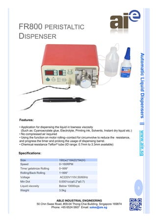 FR800 PERISTALTIC
DISPENSER
ABLE INDUSTRIAL ENGINEERING
50 Chin Swee Road, #09-04 Thong Chai Building, Singapore 169874
Phone: +65 6524 0607 Email: sales@aie.sg
AutomaticLiquidDispensers||www.aie.sg
3
Features:
• Application for dispensing the liquid in lowness viscosity
(Such as: Cyanoacrylate glue, Electrolyte, Printing ink, Solvents, Instant dry liquid etc.)
• No compressed air required
• Using the function on motor rolling--contact for circumvolve to reduce the resistance,
and progress the timer and prolong the usage of dispensing barrel.
• Chemical resistance Teflon® tube (ID range: 0.7mm to 3.3mm available)
Specifications:
Size 190(w)*184(D)*94(H)
Speed 0~160RPM
Time/ gelatinize Rolling 0~999°
Rolling/Back Rolling 1~999°
Voltage AC220V110V,50/60Hz
Min Dot 0.0001cc(φ0.2*φ0.7)
Liquid viscosity Below 10000cps
Weight 3.5kg
 
