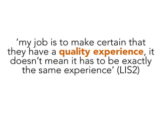 ‘my job is to make certain that
they have a quality experience, it
doesn’t mean it has to be exactly
the same experience’ (LIS2)
 