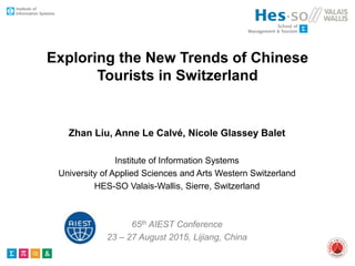 Exploring the New Trends of Chinese
Tourists in Switzerland
Zhan Liu, Anne Le Calvé, Nicole Glassey Balet
Institute of Information Systems
University of Applied Sciences and Arts Western Switzerland
HES-SO Valais-Wallis, Sierre, Switzerland
65th AIEST Conference
23 – 27 August 2015, Lijiang, China
 