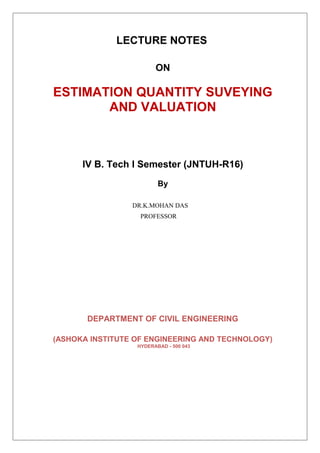 LECTURE NOTES
ON
ESTIMATION QUANTITY SUVEYING
AND VALUATION
IV B. Tech I Semester (JNTUH-R16)
By
DR.K.MOHAN DAS
PROFESSOR
DEPARTMENT OF CIVIL ENGINEERING
(ASHOKA INSTITUTE OF ENGINEERING AND TECHNOLOGY)
HYDERABAD - 500 043
 