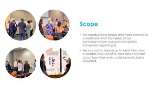 Scope
• We conducted a Hopes and Fears exercise to
understand what the needs of our
participants from a prospective policy
framework regarding AI.
• We wanted to hear exactly what they need
to enable their use of AI, and their concerns
about how their work could be restricted or
impeded.
 