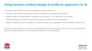 Using human centred design to build an approach to AI
The Policy Lab intends to scope and plan a series of sprints to:
• research how AI is being used in other jurisdictions, including best practice
• identify relevant stakeholders, and plan user research to understand user needs
• ideate, protype and test a framework and associated tools and guidance
• identify opportunities to develop AI understanding and capability within the NSW Government.
The Policy Lab will seek to involve the participants of this workshop as the core of our stakeholder
group in further work on AI. We hope you will join us on this journey.
 