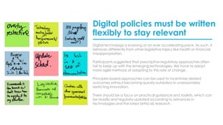 Digital policies must be written
flexibly to stay relevant
Digital technology is evolving at an ever accelerating pace. As such, it
behaves differently from other legislative topics like health or financial
misappropriation.
Participants suggested that prescriptive regulatory approaches often
fail to keep up with the emerging technologies. We have to adopt
more agile methods of adapting to this rate of change.
Principles-based approaches can be used to incentivise desired
outcomes without becoming quickly outdated or unreasonably
restricting innovation.
There should be a focus on practical guidance and toolkits, which can
be readily and regularly updated according to advances in
technologies and the latest (ethical) research.
 